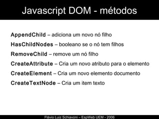Javascript DOM - métodos Flávio Luiz Schiavoni – EspWeb UEM - 2006 AppendChild  – adiciona um novo nó filho HasChildNodes  – booleano se o nó tem filhos RemoveChild  – remove um nó filho CreateAttribute  – Cria um novo atributo para o elemento CreateElement  – Cria um novo elemento documento CreateTextNode  – Cria um item texto 