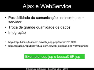 Ajax e WebService Possibilidade de comunicação assíncrona com servidor Troca de grande quantidade de dados Integração http://republicavirtual.com.br/web_cep.php?cep=87013230 http://cotacao.republicavirtual.com.br/web_cotacao.php?formato=xml Flávio Luiz Schiavoni – EspWeb UEM - 2006 Exemplo: cep.jsp e buscaCEP.jsp 