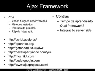 Ajax Framework Prós Várias funções desenvolvidas Métodos testados Padrões de projetos Rápida integração http://script.aculo.us/ http://openrico.org/ http ://getahead.ltd.uk/dwr http://developer.yahoo.com/yui   http://mochikit.com http://code.google.com http://www.ajaxprojects.com/ Flávio Luiz Schiavoni – EspWeb UEM - 2006 Contras Tempo de aprendizado Qual framework? Integração server side 
