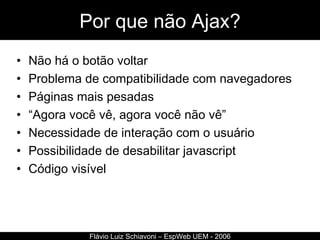 Por que não Ajax? Não há o botão voltar Problema de compatibilidade com navegadores Páginas mais pesadas “ Agora você vê, agora você não vê” Necessidade de interação com o usuário Possibilidade de desabilitar javascript Código visível Flávio Luiz Schiavoni – EspWeb UEM - 2006 