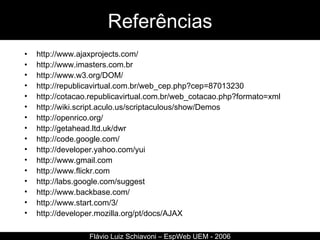 Referências http://www.ajaxprojects.com/ http://www.imasters.com.br http://www.w3.org/DOM/ http://republicavirtual.com.br/web_cep.php?cep=87013230 http://cotacao.republicavirtual.com.br/web_cotacao.php?formato=xml http://wiki.script.aculo.us/scriptaculous/show/Demos http://openrico.org/ http://getahead.ltd.uk/dwr http://code.google.com/ http://developer.yahoo.com/yui http://www.gmail.com http://www.flickr.com http:// labs.google.com/suggest http://www.backbase.com/ http://www.start.com/3/ http://developer.mozilla.org/pt/docs/AJAX Flávio Luiz Schiavoni – EspWeb UEM - 2006 