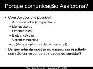 Porque comunicação Assícrona? Com Javascript é possível: Arrastar e soltar (Drag´n´Drop) Menus pop-up Ordenar listas Efetuar cálculos Validar formulários ... (Ver exemplos da aula de Javascript) De que adianta mostrar ao usuário um resultado que não corresponde aos dados do servidor? Flávio Luiz Schiavoni – EspWeb UEM - 2006 
