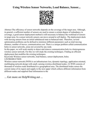 Using Wireless Sensor Networks, Load Balance, Sensor...
Abstract The efficiency of sensor networks depends on the coverage of the target area. Although,
in general, a sufficient number of sensors are used to ensure a certain degree of redundancy in
coverage, a good sensor deployment method is still necessary to balance the workload of sensors
in target area. In a sensor network sensors can move around to self deploy. The deployment deals
with moving sensors from an initial unbalanced state to balanced state. Therefore, several
optimization problems can be defined to minimize different parameters such as total moving
distance, number of moves, communication cost. There is a unique problem called communication
holes in sensor networks, areas not covered by any node.
In this paper, we will work mainly to detect and remove communication hole in a heterogeneous
wireless sensor network. For this we will study the existing techniques. Finding an efficient
deployment that modifies the existing techniques.
Keywords Wireless sensor networks, load balance, sensor deployment, holes.
I.INTRODUCTION
Wireless sensor network (WSN) is an infrastructure less, dynamic topology, application oriented,
multihoping network design with small, sensing wireless distributed nodes. [1] WSN consists of
thousand of wireless node distributed in a geographical area. The distributed nodes senses the
current status of its region and supply to the next upper which collects different information from
different nodes and supplied final information to the
... Get more on HelpWriting.net ...
 