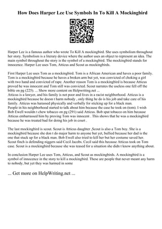 How Does Harper Lee Use Symbols In To Kill A Mockingbird
Harper Lee is a famous author who wrote To Kill A mockingbird. She uses symbolism throughout
her story. Symbolism is a literary device where the author uses an object to represent an idea. The
main symbol throughout the story is the symbol of a mockingbird. The mockingbird stands for
innocence. Harper Lee uses Tom, Atticus and Scout as mockingbirds.
First Harper Lee uses Tom as a mockingbird. Tom is a African American and haves a poor family.
Tom is a mockingbird because he haves a broken arm but yet, was convicted of choking a girl
with two hand and convicted of rape. Another reason Tom is a mockingbird is because Atticus
proved he was innocent and Tom still was convicted. Scout narrates the useless one fell off the
bible on pg (225). ... Show more content on Helpwriting.net ...
Atticus is a lawyer, and his family is not poor and lives in a racist neighborhood. Atticus is a
mockingbird because he doesn t harm nobody , only thing he do is his job and take care of his
family. Atticus was harassed physically and verbally for sticking up for a black man.
People in his neighborhood started to talk about him because the case he took on (tom). I wish
Bob Ewell wouldn t chew tobacco on pg (291) said Atticus. Bob spat tobacco on him because
Atticus embarrassed him by proving Tom was innocent . This shows that he was a mockingbird
because he was treated bad for doing his job in court .
The last mockingbird is scout. Scout is Atticus daughter ,Scout is also a Tom boy. She is a
mockingbird because she don t do major harm to anyone but yet, bullied because her dad is the
one that stuck up for a black man. Bob Ewell also tried to kill her but her costume saved her.
Scout finch is defending niggers said Cecil Jacobs. Cecil said this because Atticus took on Tom
case. Scout is a mockingbird because she was teased for a situation she didn t know anything about.
In conclusion Harper Lee uses Tom, Atticus, and Scout as mockingbirds. A mockingbird is a
symbol of innocence in the story to kill a mockingbird. These are people that never meant any harm
to nobody, but yet they was harmed in some
... Get more on HelpWriting.net ...
 