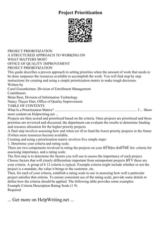 Project Prioritization
PROJECT PRIORITIZATION
A STRUCTURED APPROACH TO WORKING ON
WHAT MATTERS MOST
OFFICE OF QUALITY IMPROVEMENT
PROJECT PRIORITIZATION
This guide describes a proven approach to setting priorities when the amount of work that needs to
be done surpasses the resources available to accomplish the work. You will find step by step
instructions for creating and using a simple prioritization matrix to make tough decisions.
Written by
Carol Gosenheimer, Division of Enrollment Management
Contributors
Brian Rust, Division of Information Technology
Nancy Thayer Hart, Office of Quality Improvement
TABLE OF CONTENTS
What Is a Prioritization Matrix? ........................................................................................... 3 ... Show
more content on Helpwriting.net ...
Projects are then scored and prioritized based on the criteria. Once projects are prioritized and those
priorities are reviewed and discussed, the department can evaluate the results to determine funding
and resource allocation for the higher priority projects.
A final step involves assessing how and when (or if) to fund the lower priority projects in the future
if/when more resources become available.
Creating and using a prioritization matrix involves five simple steps:
1. Determine your criteria and rating scale.
There are two components involved in rating the projects on your ВЎВ§to doВЎВЁ list: criteria for
assessing importance, and a rating scale.
The first step is to determine the factors you will use to assess the importance of each project.
Choose factors that will clearly differentiate important from unimportant projects ВЎV these are
your criteria. A group of 6 12 criteria is typical. Example criteria might include whether or not the
project is a mandate, the value it brings to the customer, etc.
Then, for each of your criteria, establish a rating scale to use in assessing how well a particular
project satisfies that criteria. To ensure consistent use of the rating scale, provide some details to
define how the criteria should be applied. The following table provides some examples:
Example Criteria Description Rating Scale (1 9)
Required
... Get more on HelpWriting.net ...
 