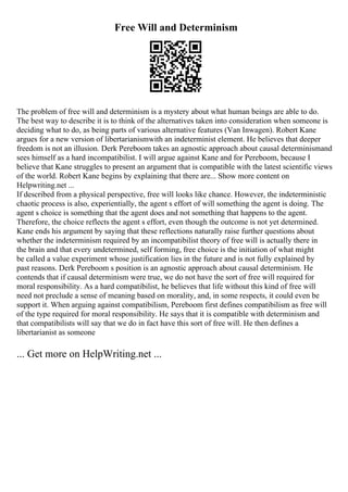 Free Will and Determinism
The problem of free will and determinism is a mystery about what human beings are able to do.
The best way to describe it is to think of the alternatives taken into consideration when someone is
deciding what to do, as being parts of various alternative features (Van Inwagen). Robert Kane
argues for a new version of libertarianismwith an indeterminist element. He believes that deeper
freedom is not an illusion. Derk Pereboom takes an agnostic approach about causal determinismand
sees himself as a hard incompatibilist. I will argue against Kane and for Pereboom, because I
believe that Kane struggles to present an argument that is compatible with the latest scientific views
of the world. Robert Kane begins by explaining that there are... Show more content on
Helpwriting.net ...
If described from a physical perspective, free will looks like chance. However, the indeterministic
chaotic process is also, experientially, the agent s effort of will something the agent is doing. The
agent s choice is something that the agent does and not something that happens to the agent.
Therefore, the choice reflects the agent s effort, even though the outcome is not yet determined.
Kane ends his argument by saying that these reflections naturally raise further questions about
whether the indeterminism required by an incompatibilist theory of free will is actually there in
the brain and that every undetermined, self forming, free choice is the initiation of what might
be called a value experiment whose justification lies in the future and is not fully explained by
past reasons. Derk Pereboom s position is an agnostic approach about causal determinism. He
contends that if causal determinism were true, we do not have the sort of free will required for
moral responsibility. As a hard compatibilist, he believes that life without this kind of free will
need not preclude a sense of meaning based on morality, and, in some respects, it could even be
support it. When arguing against compatibilism, Pereboom first defines compatibilism as free will
of the type required for moral responsibility. He says that it is compatible with determinism and
that compatibilists will say that we do in fact have this sort of free will. He then defines a
libertarianist as someone
... Get more on HelpWriting.net ...
 
