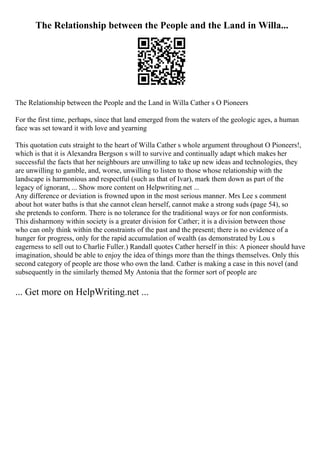 The Relationship between the People and the Land in Willa...
The Relationship between the People and the Land in Willa Cather s O Pioneers
For the first time, perhaps, since that land emerged from the waters of the geologic ages, a human
face was set toward it with love and yearning
This quotation cuts straight to the heart of Willa Cather s whole argument throughout O Pioneers!,
which is that it is Alexandra Bergson s will to survive and continually adapt which makes her
successful the facts that her neighbours are unwilling to take up new ideas and technologies, they
are unwilling to gamble, and, worse, unwilling to listen to those whose relationship with the
landscape is harmonious and respectful (such as that of Ivar), mark them down as part of the
legacy of ignorant, ... Show more content on Helpwriting.net ...
Any difference or deviation is frowned upon in the most serious manner. Mrs Lee s comment
about hot water baths is that she cannot clean herself, cannot make a strong suds (page 54), so
she pretends to conform. There is no tolerance for the traditional ways or for non conformists.
This disharmony within society is a greater division for Cather; it is a division between those
who can only think within the constraints of the past and the present; there is no evidence of a
hunger for progress, only for the rapid accumulation of wealth (as demonstrated by Lou s
eagerness to sell out to Charlie Fuller.) Randall quotes Cather herself in this: A pioneer should have
imagination, should be able to enjoy the idea of things more than the things themselves. Only this
second category of people are those who own the land. Cather is making a case in this novel (and
subsequently in the similarly themed My Antonia that the former sort of people are
... Get more on HelpWriting.net ...
 