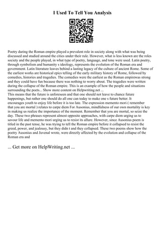 I Used To Tell You Analysis
Poetry during the Roman empire played a prevalent role in society along with what was being
discussed and studied around the cities under their rule. However, what is less known are the roles
society and the people played, in what type of poetry, language, and tone were used. Latin poetry,
through symbolism and humanity s ideology, represents the evolution of the Roman era and
government. Latin literature leaves behind a lasting legacy of the culture of ancient Rome. Some of
the earliest works are historical epics telling of the early military history of Rome, followed by
comedies, histories and tragedies. The comedies were the earliest as the Roman empirewas strong
and they could have fun because there was nothing to worry about. The tragedies were written
during the collapse of the Roman empire. This is an example of how the people and situations
surrounding the poets... Show more content on Helpwriting.net ...
This means that the future is unforeseen and that one should not leave to chance future
happenings, but rather one should do all one can today to make one s future better. It
encourages youth to enjoy life before it is too late. The expression memento mori ( remember
that you are mortal ) relates to carpe diem For Ausonius, mindfulness of our own mortality is key
in making us realize the importance of the moment. Remember that you are mortal, so seize the
day. These two phrases represent almost opposite approaches, with carpe diem urging us to
savour life and memento mori urging us to resist its allure. However, since Ausonius poem is
titled in the past tense, he was trying to tell the Roman empire before it collapsed to resist the
greed, power, and jealousy, but they didn t and they collapsed. These two poems show how the
poetry Ausonius and Juvenal wrote, were directly affected by the evolution and collapse of the
Roman era and
... Get more on HelpWriting.net ...
 