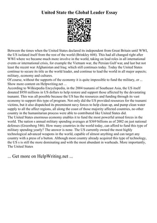 United State the Global Leader Essay
Between the times when the United States declared its independent from Great Britain until WWI,
the US isolated itself from the rest of the world (Brinkley 604). This had all changed right after
WWI where we became much more involve in the world, taking on lead roles in all international
events or international crisis, for example the Vietnam war, the Persian Gulf war, and last but not
least the recent war Afghanistan and Iraq; which still continues today. Today the United States
continue to secure its title as the world leader, and continue to lead the world in all major aspects;
military, economy and cultures.
Of course, without the supports of the economy it is quite impossible to fund the military, or ...
Show more content on Helpwriting.net ...
According to Wilkiepedia Encyclopedia, in the 2004 tsunami of Southeast Asia, the US itself
donated $950 millions in US dollars to help restore and support those affected by the devastating
tsunami. This was all possible because the US has the resources and funding through its vast
economy to support this type of program. Not only did the US provided resources for the tsunami
victims, but it also dispatched its preeminent navy forces to help clean up, and pump clean water
supply to all the affect regions, all along the coast of those majority affected countries, no other
country in the humanitarian process were able to contributed like United States did.
The United States enormous economy enables it to fund the most powerful armed forces in the
world. The nation s annual military spending averages at $369 billions as of 2002 on just national
defenses (Greenberg 546). How many countries in the world today, can afford to fund this type of
military spending yearly? The answer is none. The US currently owned the most highly
technological advanced weapons in the world, capable of almost anything and can target any
country with a press of a button. Although most country already acquired this type of technology,
the US s is still the more dominating and with the most abundant in warheads. More importantly,
The United States
... Get more on HelpWriting.net ...
 