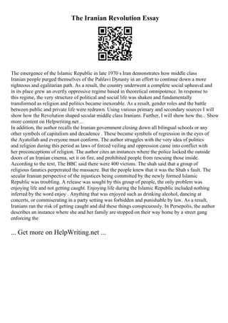 The Iranian Revolution Essay
The emergence of the Islamic Republic in late 1970 s Iran demonstrates how middle class
Iranian people purged themselves of the Pahlavi Dynasty in an effort to continue down a more
righteous and egalitarian path. As a result, the country underwent a complete social upheaval and
in its place grew an overtly oppressive regime based in theoretical omnipotence. In response to
this regime, the very structure of political and social life was shaken and fundamentally
transformed as religion and politics became inexorable. As a result, gender roles and the battle
between public and private life were redrawn. Using various primary and secondary sources I will
show how the Revolution shaped secular middle class Iranians. Further, I will show how the... Show
more content on Helpwriting.net ...
In addition, the author recalls the Iranian government closing down all bilingual schools or any
other symbols of capitalism and decadence . These became symbols of regression in the eyes of
the Ayatollah and everyone must conform. The author struggles with the very idea of politics
and religion during this period as laws of forced veiling and oppression came into conflict with
her preconceptions of religion. The author cites an instances where the police locked the outside
doors of an Iranian cinema, set it on fire, and prohibited people from rescuing those inside.
According to the text, The BBC said there were 400 victims. The shah said that a group of
religious fanatics perpetrated the massacre. But the people knew that it was the Shah s fault. The
secular Iranian perspective of the injustices being committed by the newly formed Islamic
Republic was troubling. A release was sought by this group of people, the only problem was
enjoying life and not getting caught. Enjoying life during the Islamic Republic included nothing
inferred by the word enjoy . Anything that was enjoyed such as drinking alcohol, dancing at
concerts, or commiserating in a party setting was forbidden and punishable by law. As a result,
Iranians ran the risk of getting caught and did these things conspicuously. In Persepolis, the author
describes an instance where she and her family are stopped on their way home by a street gang
enforcing the
... Get more on HelpWriting.net ...
 