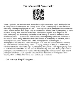 The Influence Of Pornography
Simon Lajeunusse, a Canadian scholar who was wishing to research the impact pornography has
on young men, was unsuccessful due to being unable to find a control group of males who have
not already viewed pornography (Weiss par. 1). Although the typical pornographic videos streamed
via the Internet are what most people today believe to be the defining form of pornography, it is also
displayed in many other mediums and has been for thousands of years. Most people see the
word pornography and immediately assume the worst, but they do not know the true definition
or the history of the 11 lettered word. From its early forms of paintings on ancient Roman walls,
and risquГ© novels during the Renaissance, to the creation of photography in the 1800s, and the
booming of videos on the Internet in the 1990s, pornography has been through it all.
Pornography is one of the most controversial topics of all time, and because of its vast meanings
and forms, there are several differing views. The saying, Beauty is in the eyes of the beholder, is
very relevant when it comes to the topic of pornography. One person s view of pornography could
be another s view of beautiful art; This is when the controversy takes place. Some people believe
pornography is harmful to women because of the degrading and violent acts toward them in most
pornographic material; Others agree but believe there are other forms of pornography, erotic
material, which could benefit a viewer and a relationship. Some think
... Get more on HelpWriting.net ...
 