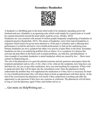 Secondary Headaches
A headache is a throbbing pain in the head which tends to be unilateral, spreading across the
forehead and eyes. Headache is an agonising ache which could simply be a typical pain or it could
be constant discomfort around the head which could be severe. (Wedro, 2015)
Headaches are very common with around 10 million people frequently complaining of headaches in
outpatient practice (Kaderebek, 2015). The nature of headaches varies from typical headaches to
migraines which need to be given more attention to. If the pain is relentless and is affecting their
performance it would be advised to visit a health professional, to find out the underlying issue.
Primary headaches are not a symptom but rather over activity of pain fibres in the brain. Secondary
headaches are due to an underlying problem from an illness. It is a symptom of a disease that
activates the pain fibres in the brain such as dental problems, ear infection, and dehydration. A
clear example of secondary headaches is spinal headaches which are caused by low ... Show more
content on Helpwriting.net ...
The role of the pharmacist is to greet the patient/customer and ask questions and enquire about the
treatment and patient such as who s it for, what s it for, what are the symptoms, how long have you
had them for, are you on any other medication, have you tried anything for migraines. If they wish
to speak privately they will be taken into the consultation room. Once the pharmacist clearly
understands the problem they will supplement the medication or if they feel it is necessary for them
to visit a health professional, they will advise them to book an appointment with their doctor. At the
end of the conversation the pharmacist will clarify if they understood everything and offer the
opportunity to ask questions if they have any concerns or confusion. The pharmacist will tell them
to ring or visit the pharmacy again if they need further advice or
... Get more on HelpWriting.net ...
 