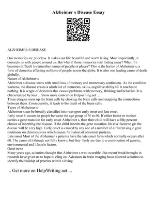 Alzheimer s Disease Essay
ALZHEIMER S DISEASE
Our memories are priceless. It makes our life beautiful and worth living. Most importantly, it
connects us with people around us. But what if those memories start fading away? What if it
becomes difficult to remember names of people or places? This is the horror of Alzheimer s, a
form of dementia affecting millions of people across the globe. It is also one leading cause of death
globally.
Nature of Alzheimer s
Alzheimer s disease starts with small loss of memory and momentary confusions. As the condition
worsens, the disease erases a whole lot of memories, skills, cognitive ability till it reaches to
nothing. It is a type of dementia that causes problems with memory, thinking and behavior. It is
characterized by loss ... Show more content on Helpwriting.net ...
These plaques mess up the brain cells by choking the brain cells and snapping the connections
between them. Consequently, it leads to the death of the brain cells.
Types of Alzheimer s
Alzheimer s can be broadly classified into two types early onset and late onset.
Early onset It occurs in people between the age group of 30 to 60. If either father or mother
carries a gene mutation for early onset Alzheimer s, then their child will have a fifty percent
chance of inheriting the disease. If the child inherits the gene mutation, his risk factor to get the
disease will be very high. Early onset is caused by any one of a number of different single gene
mutations on chromosomes which causes formation of abnormal proteins.
Late onset Most of the Alzheimer s patients have the late onset form which normally occurs after
60. The cause of it though not fully known, but they likely are due to a combination of genetic,
environmental and lifestyle factors.
Good news
Many years ago, scientists thought that Alzheimer s was incurable. But recent breakthroughs in
research have given us to hope to cling on. Advances in brain imaging have allowed scientists to
identify the buildup of proteins within a living
... Get more on HelpWriting.net ...
 
