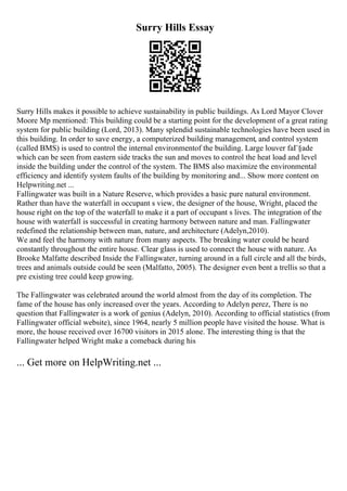 Surry Hills Essay
Surry Hills makes it possible to achieve sustainability in public buildings. As Lord Mayor Clover
Moore Mp mentioned: This building could be a starting point for the development of a great rating
system for public building (Lord, 2013). Many splendid sustainable technologies have been used in
this building. In order to save energy, a computerized building management, and control system
(called BMS) is used to control the internal environmentof the building. Large louver faГ§ade
which can be seen from eastern side tracks the sun and moves to control the heat load and level
inside the building under the control of the system. The BMS also maximize the environmental
efficiency and identify system faults of the building by monitoring and... Show more content on
Helpwriting.net ...
Fallingwater was built in a Nature Reserve, which provides a basic pure natural environment.
Rather than have the waterfall in occupant s view, the designer of the house, Wright, placed the
house right on the top of the waterfall to make it a part of occupant s lives. The integration of the
house with waterfall is successful in creating harmony between nature and man. Fallingwater
redefined the relationship between man, nature, and architecture (Adelyn,2010).
We and feel the harmony with nature from many aspects. The breaking water could be heard
constantly throughout the entire house. Clear glass is used to connect the house with nature. As
Brooke Malfatte described Inside the Fallingwater, turning around in a full circle and all the birds,
trees and animals outside could be seen (Malfatto, 2005). The designer even bent a trellis so that a
pre existing tree could keep growing.
The Fallingwater was celebrated around the world almost from the day of its completion. The
fame of the house has only increased over the years. According to Adelyn perez, There is no
question that Fallingwater is a work of genius (Adelyn, 2010). According to official statistics (from
Fallingwater official website), since 1964, nearly 5 million people have visited the house. What is
more, the house received over 16700 visitors in 2015 alone. The interesting thing is that the
Fallingwater helped Wright make a comeback during his
... Get more on HelpWriting.net ...
 