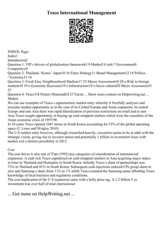 Tesco International Management
INDEX: Page:
Index1
Introduction2
Question 1: YIP s drivers of globalisation framework3 9 Market5 Cost6 7 Government8
Competitive9
Question 2: Thailand / Korea / Japan10 16 Entry Strategy11 Brand Management12 14 Politics
/ Economy15 16
Question 3: Fresh Easy Neighbourhood Markets17 23 Macro Assessment18 20 o Risk in foreign
markets18 19 o Economic Recession19 o Infrastructure19 o Socio cultural20 Micro Assessment21
23
Question 4: TescoUS Porters Diamond24 27 Factor ... Show more content on Helpwriting.net ...
Market
We can see examples of Tesco s opportunistic market entry whereby it fruitfully analyses and
executes market opportunity as in the case of its Central Europe and Asian expansion. In central
Europe and east Asia there was rapid liberalization of previous restrictions on retail and in east
Asia Tesco sought opportunity in buying up cash strapped retailers which were the casualties of the
Asian economic crisis of 1997/98.
In 10 years Tesco opened 1047 stores in South Korea accounting for 33% of the global operating
space (2. Lowe and Wrigley 2010)
The U.S market entry however, although researched heavily, execution seems to be at odds with the
strategic vision, giving rise to investor unrest and potentially 1 billion in investment loses with
market exit a distinct possibility in 2013.
Cost
The cost driver is also one of Yips (1992) key categories of consideration of international
expansion. A cash rich Tesco capitalized on cash strapped retailers in Asia acquiring major stakes
in lotus in Thailand and Homeplus in South Korea. Initially Tesco s share of partnerships was
73% in Thailand and 81% in South Korea. Subsequent cash injections reduced CPs group share to
zero and Samsung s share from 11% to 1% while Tesco retained the Samsung name affording Tesco
knowledge of local business and regulatory conditions.
The cost implication of the U.S expansion came with a hefty price tag. A 1.2 billion 5 yr.
investment was over half of total international
... Get more on HelpWriting.net ...
 