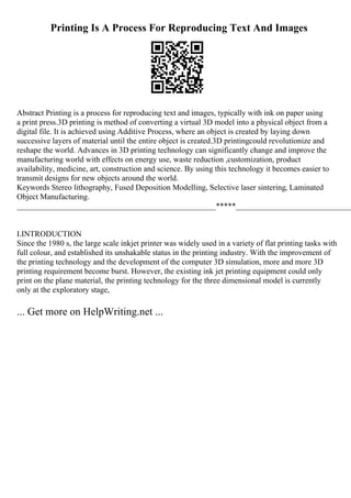 Printing Is A Process For Reproducing Text And Images
Abstract Printing is a process for reproducing text and images, typically with ink on paper using
a print press.3D printing is method of converting a virtual 3D model into a physical object from a
digital file. It is achieved using Additive Process, where an object is created by laying down
successive layers of material until the entire object is created.3D printingcould revolutionize and
reshape the world. Advances in 3D printing technology can significantly change and improve the
manufacturing world with effects on energy use, waste reduction ,customization, product
availability, medicine, art, construction and science. By using this technology it becomes easier to
transmit designs for new objects around the world.
Keywords Stereo lithography, Fused Deposition Modelling, Selective laser sintering, Laminated
Object Manufacturing.
__________________________________________________*****_____________________________
I.INTRODUCTION
Since the 1980 s, the large scale inkjet printer was widely used in a variety of flat printing tasks with
full colour, and established its unshakable status in the printing industry. With the improvement of
the printing technology and the development of the computer 3D simulation, more and more 3D
printing requirement become burst. However, the existing ink jet printing equipment could only
print on the plane material, the printing technology for the three dimensional model is currently
only at the exploratory stage,
... Get more on HelpWriting.net ...
 