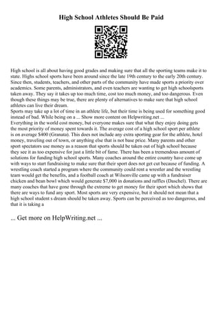 High School Athletes Should Be Paid
High school is all about having good grades and making sure that all the sporting teams make it to
state. Highs school sports have been around since the late 19th century to the early 20th century.
Since then, students, teachers, and other parts of the community have made sports a priority over
academics. Some parents, administrators, and even teachers are wanting to get high schoolsports
taken away. They say it takes up too much time, cost too much money, and too dangerous. Even
though these things may be true, there are plenty of alternatives to make sure that high school
athletes can live their dream.
Sports may take up a lot of time in an athlete life, but their time is being used for something good
instead of bad. While being on a ... Show more content on Helpwriting.net ...
Everything in the world cost money, but everyone makes sure that what they enjoy doing gets
the most priority of money spent towards it. The average cost of a high school sport per athlete
is on average $400 (Granata). This does not include any extra sporting gear for the athlete, hotel
money, traveling out of town, or anything else that is not base price. Many parents and other
sport spectators use money as a reason that sports should be taken out of high school because
they see it as too expensive for just a little bit of fame. There has been a tremendous amount of
solutions for funding high school sports. Many coaches around the entire country have come up
with ways to start fundraising to make sure that their sport does not get cut because of funding. A
wrestling coach started a program where the community could rent a wrestler and the wrestling
team would get the benefits, and a football coach at Wilsonville came up with a fundraiser
chicken and bean bowl which would generate $7,000 in donations and raffles (Daschel). There are
many coaches that have gone through the extreme to get money for their sport which shows that
there are ways to fund any sport. Most sports are very expensive, but it should not mean that a
high school student s dream should be taken away. Sports can be perceived as too dangerous, and
that it is taking a
... Get more on HelpWriting.net ...
 