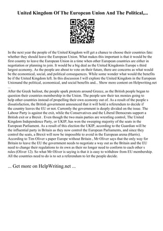 United Kingdom Of The European Union And The Political,...
In the next year the people of the United Kingdom will get a chance to choose their countries fate:
whether they should leave the European Union. What makes this important is that it would be the
first country to leave the European Union in a time when other European countries are either in
negotiation or planning to join. It would be a big deal as the United Kingdomis Europe s third
largest economy. As the people are about to vote on their future, there are concerns as what would
be the economical, social, and political consequences. While some wonder what would the benefits
be if the United Kingdom left. In this discussion I will explore the United Kingdom in the European
Unionand the political, economical, and social benefits and... Show more content on Helpwriting.net
...
After the Greek bailout, the people spark protests around Greece, as the British people began to
question their countries membership in the Union. The people saw their tax monies going to
help other countries instead of propelling their own economy out of. As a result of the people s
dissatisfaction, the British government announced that it will hold a referendum to decide if
the country leaves the EU or not. Currently the government is deeply divided on the issue. The
Labour Party is against the exit, while the Conservatives and the Liberal Democrats support a
British exit or a Brexit . Even though the two main parties are wrestling control, The United
Kingdom Independence Party, or UKIP, has won the sweeping majority of the seats in the
European Parliament. As a result of this election the UKIP, according to the Guardian will be
the influential party in Britain as they now control the European Parliaments, and since they
control the seats, a Brexit will now be impossible to avoid in the European arena (Harris).
According to Tim Oliver s paper Europe without Britain , Mr Oliver says that the only way for
Britain to leave the EU the government needs to negotiate a way out as the Britain and the EU
need to change their regulations to its own as their no longer need to conform to each other s
rules (Oliver 12). So what Mr Oliver is saying is that it is easy to withdraw from EU membership.
All the countries need to do is to set a referendum to let the people decide.
... Get more on HelpWriting.net ...
 