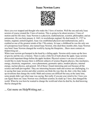Isaac Newton Laws
Have you ever stopped and thought who make the 3 laws of motion. Well the one and only Isaac
newton of course created the 3 laws of motion. This is going to be about newton s 3 laws of
motion and his life story. Isaac Newton is a physicist, mathematician, scientist, philosopher, and an
astronomer. He was born january 4, 1643, in woolsthorpe england. He died march 31, 1727 in
london, england, united kingdom. Isaac was established physicist and mathematician, and is
credited as one of the greatest minds of the 17th century. In isaac s childhood he was the only son
of a prosperous local farmer, also named Isaac Newton, who died three months after, Isaac Newton
was born! Isaac Newton changed the world by laying the blueprints... Show more content on
Helpwriting.net ...
When isaac newton got bumped in the head by a falling apple. Newton airily reams up the laws
of gravity and the rest, is history. There is only a little bit of truth about the apple. Isaac newton
discovered important things before the apple incident. Physical science is an area of science i
would like to study because there is different subjects of science Regents physics, like mechanics,
energy, electricity, magnetism , wave phenomena, geometric optics, modern physics, internal
energy, nuclear physics, and general. All of those i found interesting and cool because all the
science and math put together. They are interesting because math and science are challenging, it s
in saying that isaac newton and other scientist can think the way they do, that s why they make
up inventions that change the world. Math and science are difficult but easy at the same time,
some people didn t get what isaac was saying. But really if you put your mind to his 3 laws you
can figure them out. Isaac Newton was a brilliant scientist, he made up 3 laws, that changed the
world. When he was born he wanted to change the world and when he died he, he died knowing
that he changed the
... Get more on HelpWriting.net ...
 
