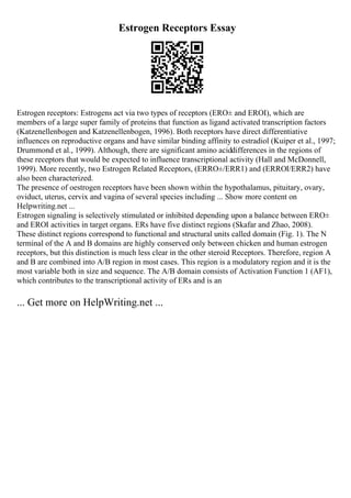 Estrogen Receptors Essay
Estrogen receptors: Estrogens act via two types of receptors (ERО± and ERОІ), which are
members of a large super family of proteins that function as ligand activated transcription factors
(Katzenellenbogen and Katzenellenbogen, 1996). Both receptors have direct differentiative
influences on reproductive organs and have similar binding affinity to estradiol (Kuiper et al., 1997;
Drummond et al., 1999). Although, there are significant amino aciddifferences in the regions of
these receptors that would be expected to influence transcriptional activity (Hall and McDonnell,
1999). More recently, two Estrogen Related Receptors, (ERRО±/ERR1) and (ERRОІ/ERR2) have
also been characterized.
The presence of oestrogen receptors have been shown within the hypothalamus, pituitary, ovary,
oviduct, uterus, cervix and vagina of several species including ... Show more content on
Helpwriting.net ...
Estrogen signaling is selectively stimulated or inhibited depending upon a balance between ERО±
and ERОІ activities in target organs. ERs have five distinct regions (Skafar and Zhao, 2008).
These distinct regions correspond to functional and structural units called domain (Fig. 1). The N
terminal of the A and B domains are highly conserved only between chicken and human estrogen
receptors, but this distinction is much less clear in the other steroid Receptors. Therefore, region A
and B are combined into A/B region in most cases. This region is a modulatory region and it is the
most variable both in size and sequence. The A/B domain consists of Activation Function 1 (AF1),
which contributes to the transcriptional activity of ERs and is an
... Get more on HelpWriting.net ...
 