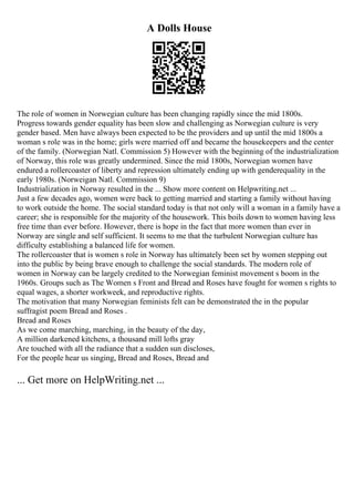 A Dolls House
The role of women in Norwegian culture has been changing rapidly since the mid 1800s.
Progress towards gender equality has been slow and challenging as Norwegian culture is very
gender based. Men have always been expected to be the providers and up until the mid 1800s a
woman s role was in the home; girls were married off and became the housekeepers and the center
of the family. (Norwegian Natl. Commission 5) However with the beginning of the industrialization
of Norway, this role was greatly undermined. Since the mid 1800s, Norwegian women have
endured a rollercoaster of liberty and repression ultimately ending up with genderequality in the
early 1980s. (Norweigan Natl. Commission 9)
Industrialization in Norway resulted in the ... Show more content on Helpwriting.net ...
Just a few decades ago, women were back to getting married and starting a family without having
to work outside the home. The social standard today is that not only will a woman in a family have a
career; she is responsible for the majority of the housework. This boils down to women having less
free time than ever before. However, there is hope in the fact that more women than ever in
Norway are single and self sufficient. It seems to me that the turbulent Norwegian culture has
difficulty establishing a balanced life for women.
The rollercoaster that is women s role in Norway has ultimately been set by women stepping out
into the public by being brave enough to challenge the social standards. The modern role of
women in Norway can be largely credited to the Norwegian feminist movement s boom in the
1960s. Groups such as The Women s Front and Bread and Roses have fought for women s rights to
equal wages, a shorter workweek, and reproductive rights.
The motivation that many Norwegian feminists felt can be demonstrated the in the popular
suffragist poem Bread and Roses .
Bread and Roses
As we come marching, marching, in the beauty of the day,
A million darkened kitchens, a thousand mill lofts gray
Are touched with all the radiance that a sudden sun discloses,
For the people hear us singing, Bread and Roses, Bread and
... Get more on HelpWriting.net ...
 