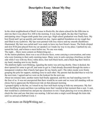 Descriptive Essay About My Day
In the silent neighborhood of Beall Avenue in Rockville, the alarm echoed for the fifth time to
alert me that it was about five AM in the morning. It was June eighth, the day that I had been
anticipating since I began ninth grade four years ago. High school graduation was finally here. My
best friend and I got up quickly and started our day. Agnes applied foundation on my rough face
and filled in my eyebrows. My lips were painted with rosy mauve and my smooth cheekbones
illuminated. My hair was curled and I was ready to leave my best friend s house. The birds chirped
and slow R B jams played from my car speakers as I made my way to my place. I parked my car,
turned the lock, and witness a mess before me. No one was ready.
The night ... Show more content on Helpwriting.net ...
At the station platform, there was a sea of diverse faces, some carrying a conversation, and some
who were listening to their early morning tunes. Many were in suits carrying a briefcase on their
side while I was with my flowy white dress, four inch black heels, and a black bag that I held in
my hand, standing next to my family.
The platform lights were blinking, signaling the metro was arriving shortly. Once it docked, the
door opened for some to get off, and some to get in. I had already discerned through the metro s
transparent windows that it barely had space for my family and I. The riders inside were firmly
grasping the pole for support, standing close to each other. My parents had decided then to wait for
the next train. I agreed and we were on the lookout for the next one.
About ten minutes later, another metro had finally appeared, and this one had standing room for
the four of us. It was not unexpected that there would be no seats and we were left standing with no
choice but to appreciate the bittersweet ride on that pleasant morning.
I grasped tightly to the bar, as I stood in my four inch heels trying to hide my annoyance. My feet
were throbbing in pain and there was nothing more that I needed at that moment than a seat. A seat,
that would have comforted me and put my uneasiness to rest. I kept glancing over at my phone to
check the time and saw that time was nearing. I did not utter a single word through the train ride
until we arrived at DuPont Circle. I
... Get more on HelpWriting.net ...
 