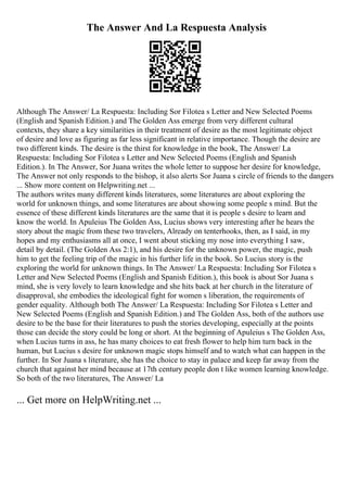 The Answer And La Respuesta Analysis
Although The Answer/ La Respuesta: Including Sor Filotea s Letter and New Selected Poems
(English and Spanish Edition.) and The Golden Ass emerge from very different cultural
contexts, they share a key similarities in their treatment of desire as the most legitimate object
of desire and love as figuring as far less significant in relative importance. Though the desire are
two different kinds. The desire is the thirst for knowledge in the book, The Answer/ La
Respuesta: Including Sor Filotea s Letter and New Selected Poems (English and Spanish
Edition.). In The Answer, Sor Juana writes the whole letter to suppose her desire for knowledge,
The Answer not only responds to the bishop, it also alerts Sor Juana s circle of friends to the dangers
... Show more content on Helpwriting.net ...
The authors writes many different kinds literatures, some literatures are about exploring the
world for unknown things, and some literatures are about showing some people s mind. But the
essence of these different kinds literatures are the same that it is people s desire to learn and
know the world. In Apuleius The Golden Ass, Lucius shows very interesting after he hears the
story about the magic from these two travelers, Already on tenterhooks, then, as I said, in my
hopes and my enthusiasms all at once, I went about sticking my nose into everything I saw,
detail by detail. (The Golden Ass 2:1), and his desire for the unknown power, the magic, push
him to get the feeling trip of the magic in his further life in the book. So Lucius story is the
exploring the world for unknown things. In The Answer/ La Respuesta: Including Sor Filotea s
Letter and New Selected Poems (English and Spanish Edition.), this book is about Sor Juana s
mind, she is very lovely to learn knowledge and she hits back at her church in the literature of
disapproval, she embodies the ideological fight for women s liberation, the requirements of
gender equality. Although both The Answer/ La Respuesta: Including Sor Filotea s Letter and
New Selected Poems (English and Spanish Edition.) and The Golden Ass, both of the authors use
desire to be the base for their literatures to push the stories developing, especially at the points
those can decide the story could be long or short. At the beginning of Apuleius s The Golden Ass,
when Lucius turns in ass, he has many choices to eat fresh flower to help him turn back in the
human, but Lucius s desire for unknown magic stops himself and to watch what can happen in the
further. In Sor Juana s literature, she has the choice to stay in palace and keep far away from the
church that against her mind because at 17th century people don t like women learning knowledge.
So both of the two literatures, The Answer/ La
... Get more on HelpWriting.net ...
 