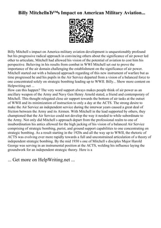 Billy MitchellвЂ™s Impact on American Military Aviation...
Billy Mitchell s impact on America military aviation development is unquestionably profound
but his progressive radical approach in convincing others about the significance of air power led
other to articulate, Mitchell had allowed his vision of the potential of aviation to cost him his
perspective. Believing in his results from combat in WWI Mitchell set out to prove the
importance of the air domain challenging the establishment on the significance of air power.
Mitchell started out with a balanced approach regarding of this new instrument of warfare but as
time progressed he and his pupils in the Air Service departed from a vision of a balanced force to
one concentrated solely on strategic bombing leading up to WWII. Billy... Show more content on
Helpwriting.net ...
How can this happen? The very word support always makes people think of air power as an
ancillary weapon of the Army and Navy Gen Henry Arnold stated, a friend and contemporary of
Mitchell. This thought relegated close air support towards the bottom of air tasks at the outset
of WWII and its minimization of instruction to only a day at the ACTS. The strong desire to
make the Air Service an independent service during the interwar years caused a great deal of
friction between the Army and its Airmen. With Mitchell in the lead supported by others, they
championed that the Air Service could not develop the way it needed to while subordinate to
the Army. Not only did Mitchell s approach depart from the professional realm to one of
insubordination his antics allowed for the high jacking of his vision of a balanced Air Service
comprising of strategic bombing, purist, and ground support capabilities to one concentrating on
strategic bombing. As a result starting in the 1920s and all the way up to WWII, the rhetoric of
ACTS was evolving ever more rapidly towards a full and unconstrained articulation of a theory of
independent strategic bombing. By the mid 1930 s one of Mitchell s disciples Major Harold
George was serving in an instrumental position at the ACTS, welding his influence laying the
groundwork for an independent strategic theory. Here is a
... Get more on HelpWriting.net ...
 