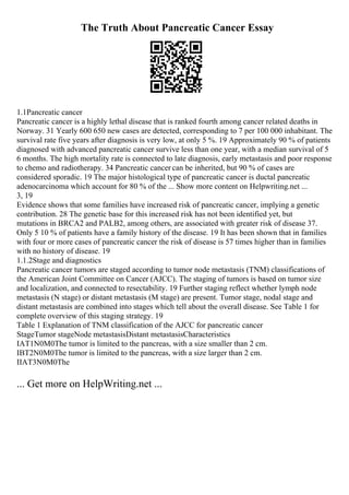 The Truth About Pancreatic Cancer Essay
1.1Pancreatic cancer
Pancreatic cancer is a highly lethal disease that is ranked fourth among cancer related deaths in
Norway. 31 Yearly 600 650 new cases are detected, corresponding to 7 per 100 000 inhabitant. The
survival rate five years after diagnosis is very low, at only 5 %. 19 Approximately 90 % of patients
diagnosed with advanced pancreatic cancer survive less than one year, with a median survival of 5
6 months. The high mortality rate is connected to late diagnosis, early metastasis and poor response
to chemo and radiotherapy. 34 Pancreatic cancer can be inherited, but 90 % of cases are
considered sporadic. 19 The major histological type of pancreatic cancer is ductal pancreatic
adenocarcinoma which account for 80 % of the ... Show more content on Helpwriting.net ...
3, 19
Evidence shows that some families have increased risk of pancreatic cancer, implying a genetic
contribution. 28 The genetic base for this increased risk has not been identified yet, but
mutations in BRCA2 and PALB2, among others, are associated with greater risk of disease 37.
Only 5 10 % of patients have a family history of the disease. 19 It has been shown that in families
with four or more cases of pancreatic cancer the risk of disease is 57 times higher than in families
with no history of disease. 19
1.1.2Stage and diagnostics
Pancreatic cancer tumors are staged according to tumor node metastasis (TNM) classifications of
the American Joint Committee on Cancer (AJCC). The staging of tumors is based on tumor size
and localization, and connected to resectability. 19 Further staging reflect whether lymph node
metastasis (N stage) or distant metastasis (M stage) are present. Tumor stage, nodal stage and
distant metastasis are combined into stages which tell about the overall disease. See Table 1 for
complete overview of this staging strategy. 19
Table 1 Explanation of TNM classification of the AJCC for pancreatic cancer
StageTumor stageNode metastasisDistant metastasisCharacteristics
IAT1N0M0The tumor is limited to the pancreas, with a size smaller than 2 cm.
IBT2N0M0The tumor is limited to the pancreas, with a size larger than 2 cm.
IIAT3N0M0The
... Get more on HelpWriting.net ...
 