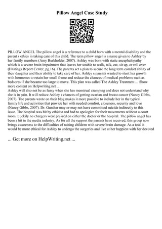 Pillow Angel Case Study
PILLOW ANGEL The pillow angel is a reference to a child born with a mental disability and the
parent s ethics in taking care of this child. The term pillow angel is a name given to Ashley by
her family members (Amy Burkholder, 2007). Ashley was born with static encephalopathy
which is a severe brain impairment that leaves her unable to walk, talk, eat, sit up, or roll over
(Hastings Report Center, pg.16). The parents set a plan to secure the long term comfort ability of
their daughter and their ability to take care of her. Ashley s parents wanted to stunt her growth
with hormones to retain her small frame and reduce the chances of medical problems such as
bedsores if she became too large to move. This plan was called The Ashley Treatment .... Show
more content on Helpwriting.net ...
Ashley will also not be as fussy when she has menstrual cramping and does not understand why
she is in pain. It will reduce Ashley s chances of getting ovarian and breast cancer (Nancy Gibbs,
2007). The parents wrote on their blog makes it more possible to include her in the typical
family life and activities that provide her with needed comfort, closeness, security and love
(Nancy Gibbs, 2007). Dr. Gunther may or may not have committed suicide indirectly to this
issue. The hospital was hit by ethicist and had to apologize for their movements without a court
room. Luckily no chargers were pressed on either the doctor or the hospital. The pillow angel has
been a hit in the media industry. As for all the support the parents have received, this group now
brings awareness to the difficulties of raising children with severe brain damage. As a total it
would be more ethical for Ashley to undergo the surgeries and live at her happiest with her devoted
... Get more on HelpWriting.net ...
 