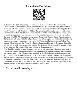 Diomedes In The Odyssey
In Homer s, The Iliad, the intensity and seriousness of the war between the Trojans and the
Greeks, known as the Achaeans, is best represented in his epic simile in Book 6, lines 170 175.
In this simile Homer describes Glaucus response to his encounter with Diomedes: High hearted
son of Tydeus, why ask about my birth? Like the generation of leaves, the lives of mortal men.
Now the wind scatters the old leaves across the earth, now the living timber bursts with the new
buds and spring comes round again. And so with men: as one generation comes to life, another
dies away...(6. 170 175) During the conversation, Diomedes is fighting for the Achaeans against
the Trojans at full force. Kill after kill, nothing seems to be stopping Diomedes at this point in the
war, until he suddenly encounters a warrior for the Trojans that he has not noticed before. This
prompts Diomedes to ask the Trojan ally about his background in order to determine whether he
will kill him as well. In the epic simile, Glaucus first describes Diomedes as high hearted, because
he has witnessed the recent... Show more content on Helpwriting.net ...
Once the old generation is gone, the newer ones step in and attempt to be just as great or maybe
even greater than the previous generation. The use of that epic simile emphasizes the amount of
bravery and integrity that Glaucus holds, not afraid to face death because death is a natural part
of life. Just like the life of leaves, there will be a time where it is time to cripple and fall in order
for new generation of leaves to come. An implication of the epic simile given by Glaucus, becomes
an approach of emotional persuasion for Diomedes to rethink about his decision to kill Glaucus.
Diomedes comes to find out that both his and Glaucus grandfather are friends. Therefore the two
warriors decided to part their ways and continue to fight for their
... Get more on HelpWriting.net ...
 