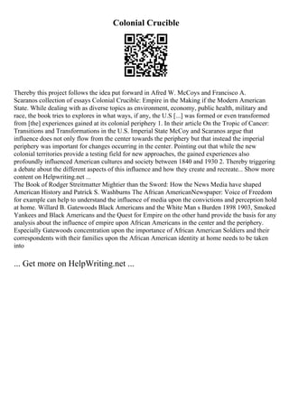 Colonial Crucible
Thereby this project follows the idea put forward in Afred W. McCoys and Francisco A.
Scaranos collection of essays Colonial Crucible: Empire in the Making if the Modern American
State. While dealing with as diverse topics as environment, economy, public health, military and
race, the book tries to explores in what ways, if any, the U.S [...] was formed or even transformed
from [the] experiences gained at its colonial periphery 1. In their article On the Tropic of Cancer:
Transitions and Transformations in the U.S. Imperial State McCoy and Scaranos argue that
influence does not only flow from the center towards the periphery but that instead the imperial
periphery was important for changes occurring in the center. Pointing out that while the new
colonial territories provide a testing field for new approaches, the gained experiences also
profoundly influenced American cultures and society between 1840 and 1930 2. Thereby triggering
a debate about the different aspects of this influence and how they create and recreate... Show more
content on Helpwriting.net ...
The Book of Rodger Streitmatter Mightier than the Sword: How the News Media have shaped
American History and Patrick S. Washburns The African AmericanNewspaper: Voice of Freedom
for example can help to understand the influence of media upon the convictions and perception hold
at home. Willard B. Gatewoods Black Americans and the White Man s Burden 1898 1903, Smoked
Yankees and Black Americans and the Quest for Empire on the other hand provide the basis for any
analysis about the influence of empire upon African Americans in the center and the periphery.
Especially Gatewoods concentration upon the importance of African American Soldiers and their
correspondents with their families upon the African American identity at home needs to be taken
into
... Get more on HelpWriting.net ...
 