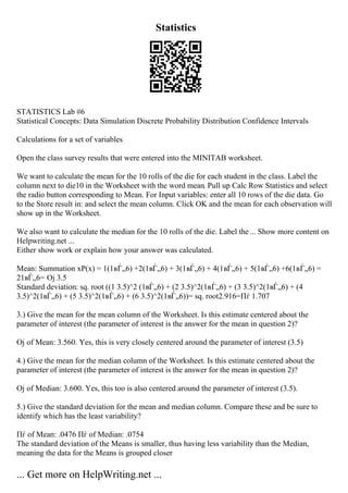 Statistics
STATISTICS Lab #6
Statistical Concepts: Data Simulation Discrete Probability Distribution Confidence Intervals
Calculations for a set of variables
Open the class survey results that were entered into the MINITAB worksheet.
We want to calculate the mean for the 10 rolls of the die for each student in the class. Label the
column next to die10 in the Worksheet with the word mean. Pull up Calc Row Statistics and select
the radio button corresponding to Mean. For Input variables: enter all 10 rows of the die data. Go
to the Store result in: and select the mean column. Click OK and the mean for each observation will
show up in the Worksheet.
We also want to calculate the median for the 10 rolls of the die. Label the... Show more content on
Helpwriting.net ...
Either show work or explain how your answer was calculated.
Mean: Summation xP(x) = 1(1вЃ„6) +2(1вЃ„6) + 3(1вЃ„6) + 4(1вЃ„6) + 5(1вЃ„6) +6(1вЃ„6) =
21вЃ„6= Ој 3.5
Standard deviation: sq. root ((1 3.5)^2 (1вЃ„6) + (2 3.5)^2(1вЃ„6) + (3 3.5)^2(1вЃ„6) + (4
3.5)^2(1вЃ„6) + (5 3.5)^2(1вЃ„6) + (6 3.5)^2(1вЃ„6))= sq. root2.916=Пѓ 1.707
3.) Give the mean for the mean column of the Worksheet. Is this estimate centered about the
parameter of interest (the parameter of interest is the answer for the mean in question 2)?
Ој of Mean: 3.560. Yes, this is very closely centered around the parameter of interest (3.5)
4.) Give the mean for the median column of the Worksheet. Is this estimate centered about the
parameter of interest (the parameter of interest is the answer for the mean in question 2)?
Ој of Median: 3.600. Yes, this too is also centered around the parameter of interest (3.5).
5.) Give the standard deviation for the mean and median column. Compare these and be sure to
identify which has the least variability?
Пѓ of Mean: .0476 Пѓ of Median: .0754
The standard deviation of the Means is smaller, thus having less variability than the Median,
meaning the data for the Means is grouped closer
... Get more on HelpWriting.net ...
 