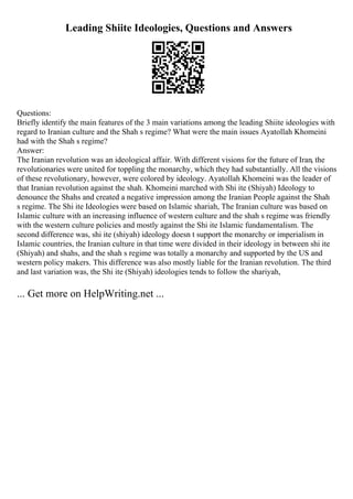 Leading Shiite Ideologies, Questions and Answers
Questions:
Briefly identify the main features of the 3 main variations among the leading Shiite ideologies with
regard to Iranian culture and the Shah s regime? What were the main issues Ayatollah Khomeini
had with the Shah s regime?
Answer:
The Iranian revolution was an ideological affair. With different visions for the future of Iran, the
revolutionaries were united for toppling the monarchy, which they had substantially. All the visions
of these revolutionary, however, were colored by ideology. Ayatollah Khomeini was the leader of
that Iranian revolution against the shah. Khomeini marched with Shi ite (Shiyah) Ideology to
denounce the Shahs and created a negative impression among the Iranian People against the Shah
s regime. The Shi ite Ideologies were based on Islamic shariah, The Iranian culture was based on
Islamic culture with an increasing influence of western culture and the shah s regime was friendly
with the western culture policies and mostly against the Shi ite Islamic fundamentalism. The
second difference was, shi ite (shiyah) ideology doesn t support the monarchy or imperialism in
Islamic countries, the Iranian culture in that time were divided in their ideology in between shi ite
(Shiyah) and shahs, and the shah s regime was totally a monarchy and supported by the US and
western policy makers. This difference was also mostly liable for the Iranian revolution. The third
and last variation was, the Shi ite (Shiyah) ideologies tends to follow the shariyah,
... Get more on HelpWriting.net ...
 