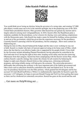 John Kasich Political Analysis
You would think never losing an election, being the governor of a swing state, and creating 317,000
jobs (Hunt,) would cause one to be in the national spotlight, but in the perplexing case of the 2016
United States presidential election, Ohio governor John Kasich has not gained any traction and is
largely unknown among most votingrepublicans. In 2016, Kasich offers the Republican party a
moderate candidate for the presidency, as he is known for sharing views and making compromises
with the Democratic party. John Kasich has made a name for himself by holding various positions
in and out of the government, which has given him the experience necessary for the presidency.
Currently Kasich is pursuing a bid for the presidency, but his campaign... Show more content on
Helpwriting.net ...
During his time in Ohio, Kasich balanced the budget and the state is now working its way out
of debt. Kasich is a leader who had a 62 percent approval rating in his home state of Ohio, which
shows the fact that he is an effective leader who is supported by his people (Gold.) Views held
by the Governor include defunding Planned Parenthood, having education be controlled at the
local and state level, having the right to bear arms, keeping social safety nets but also removing
Obamacare from that category. Kasich has been campaigning with the Kasich Action Plan, which
outlines Kasich s specific strategy that creates the climate for job creation by balancing the
budget in eight years (Kasich.) Kasich believes that cutting taxes, reforming entitlement
programs, and using reliable energy will help grow the economy. The action plan presents a
philosophy that reforming the economy is the most important part of the federal government and
other issues such as education should be controlled at the state and federal level. So far in the
race for presidency Kasich has won the Ohio primary, which granted him 66 delegates and he has
accrued 143 total (RealClearPolitics.) While it is mathematically impossible for Kasich to gain the
necessary 1,237 delegates, he hopes to prevent Donald Trump and Ted Cruz from getting that many
so there can be a brokered (or contested) convention. Kasich has gone on the record and has said
... Get more on HelpWriting.net ...
 