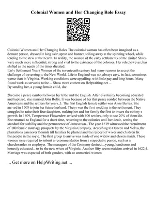Colonial Women and Her Changing Role Essay
Colonial Women and Her Changing Roles The colonial woman has often been imagined as a
demure person, dressed in long skirt,apron and bonnet, toiling away at the spinning wheel, while
tending to the stew at the hearth. In reality, the women of the early settlements of the United States
were much more influential, strong and vital to the existence of the colonies. Her role,however, has
shifted as the needs of the times dictated.
Early Settlement Years Women of the seventeenth century had many reasons to accept the
challenge of traversing to the New World. Life in England was not always easy, in fact, sometimes
worse than in Virginia. Working conditions were appalling, with little pay and long hours. Many
found work as servants to the ... Show more content on Helpwriting.net ...
By sending her, a young female child, she
2became a peace symbol between her tribe and the English. After eventually becoming educated
and baptized, she married John Rolfe. It was because of her that peace resided between the Native
Americans and the settlers for years..3. The first English female settler was Anne Burras. She
arrived in 1608 to join her future husband. Theirs was the first wedding in the settlement. They
struggled to raise their four daughters, making her and her family the first to insure the colony s
growth. In 1609, Temperance Flowerdew arrived with 400 settlers, only to see 20% of them die.
She returned to England for a short time, returning to the colonies until her death, setting the
standard for stability and the permanence of Jamestown.. The year 1619 witnessed the recruitment
of 100 female marriage prospects by the Virginia Company. According to Deneen and Volvo, the
plantations can never flourish till families be planted and the respect of wives and children fix
the people in the soyle. The first group to arrive was made of one widow and eleven maids. These
women were required to submit a recommendation from a respectable person, such as a
churchwarden or employer. The managers of the Company desired ...young, handsome and
honestly educated... to be the new wives of Virginia. Another fifty seven maidens arrived in 1622.4.
Marriage was expected of both genders, with an unmarried women
... Get more on HelpWriting.net ...
 
