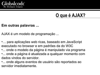 O que é AJAX? Em outras palavras ... AJAX é um modelo de programação ... …  para aplicações web ricas, baseado em JavaScript executado no browser e em padrões da do W3C ... onde o modelo da página é manipulado via programa ... onde a página é atualizada a qualquer momento com dados vindos do servidor. ... onde alguns eventos de usuário são reportados ao servidor imediatamente.  