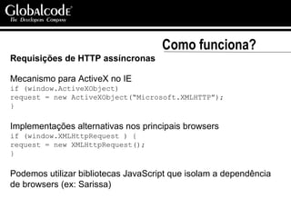 Como funciona? Requisições de HTTP assíncronas Mecanismo para ActiveX no IE if (window.ActiveXObject)  request = new ActiveXObject(“Microsoft.XMLHTTP”); } Implementações alternativas nos principais browsers if (window.XMLHttpRequest ) { request = new XMLHttpRequest(); } Podemos utilizar bibliotecas JavaScript que isolam a dependência de browsers (ex: Sarissa) 