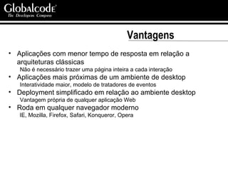 Vantagens Aplicações com menor tempo de resposta em relação a arquiteturas clássicas Não é necessário trazer uma página inteira a cada interação Aplicações mais próximas de um ambiente de desktop Interatividade maior, modelo de tratadores de eventos Deployment simplificado em relação ao ambiente desktop Vantagem própria de qualquer aplicação Web Roda em qualquer navegador moderno IE, Mozilla, Firefox, Safari, Konqueror, Opera 