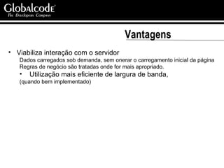Vantagens Viabiliza interação com o servidor Dados carregados sob demanda, sem onerar o carregamento inicial da página Regras de negócio são tratadas onde for mais apropriado. Utilização mais eficiente de largura de banda,  (quando bem implementado) 