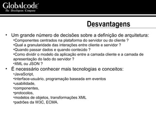 Desvantagens Um grande número de decisões sobre a definição de arquitetura:  Componentes centrados na plataforma do servidor ou do cliente ? Qual a granularidade das interações entre cliente e servidor ? Quando passar dados e quando conteúdo ? Como dividir o modelo da aplicação entre a camada cliente e a camada de apresentação do lado do servidor ? XML ou JSON ? É necessário conhecer mais tecnologias e conceitos:  JavaScript,  interface-usuário, programação baseada em eventos usabilidade,  componentes,  protocolos,  modelos de objetos, transformações XML  padrões da W3C, ECMA. 