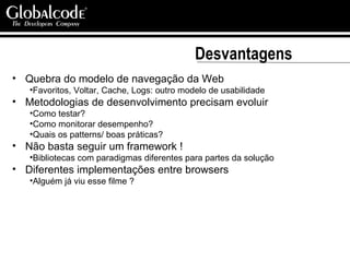 Desvantagens Quebra do modelo de navegação da Web Favoritos, Voltar, Cache, Logs: outro modelo de usabilidade Metodologias de desenvolvimento precisam evoluir Como testar?  Como monitorar desempenho?  Quais os patterns/ boas práticas?  Não basta seguir um framework ! Bibliotecas com paradigmas diferentes para partes da solução Diferentes implementações entre browsers Alguém já viu esse filme ? 