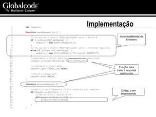 Implementação 1  var  request; 2  3  function  sendRequest(url) { 4  5  //Inicializa o objeto XMLHttpRequest para o Mozilla 6  if  ( window.XMLHttpRequest ) { 7  request =  new  XMLHttpRequest(); 8  } 9  //Inicializa o objeto XMLHttpRequest para o Internet Explorer 10  else   if  (window.ActiveXObject) { 11  request =  new  ActiveXObject(“Microsoft.XMLHTTP”); 12  } 13  //determina a função para processamento da requisição 14  request.onreadystatechange = processRequest; 15  16  //configura a requisição 17  request.open(“GET”,url, true ); 18  19  //envia a requisição 20  request.send( null ); 21  } 22  23  function  processRequest() { 24  25  //Verifica se a resposta já foi recebida por completo 26  if (request.readyState ==  4 ) { 27  //Verifica se o status é OK 28  if (request.status ==  200 ) { 29  preencheComboCidade(); 30  } 31  } 32  } Incompatiblidade de browsers Função para tratar a resposta assíncrona Código a ser desenvolvido 