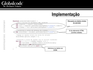 Implementação 41  function  preencheComboCidade() { 46  //Faz a leitura do documento XML recebido 47  var  response = request.responseXML; 48  var  raiz = response.getElementsByTagName( "cidades" ).item( 0 ); 50  var  cidades = raiz.getElementsByTagName( "cidade" ); 51  52  //Seleciona a caixa de selecao de cidades 53  var  selectNode = document.getElementById( "cidade" ); 54  //Apaga as opções atuais da caixa de seleção 56  selectNode.options.length =  0 ; 57  58  //preenche a caixa de opções com os valores recebidos 59  for ( var  i =  0 ; i < cidades.length; i++) { 60  var  txtCidade = cidades.item(i).firstChild.data; 61  var  option =  new  Option(txtCidade); 62  selectNode.add(option, null ); 63  } 66  } Recupera os dados vindos do servidor Id do elemento HTML (combo cidade) Adiciona os dados ao DOM 