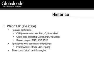 Histórico Web “1.0” (até 2004) Páginas dinâmicas CGI (no servidor) em Perl, C, Korn shell Client-side scripting: JavaScript, VBScript Server pages: ASP, JSP, PHP Aplicações web baseadas em páginas  Frameworks: Struts, JSF, Spring Sites como “silos” de informação. 