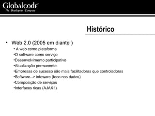 Histórico Web 2.0 (2005 em diante ) A web como plataforma O software como serviço Desenvolvimento participativo Atualização permanente Empresas de sucesso são mais facilitadoras que controladoras Software--> infoware (foco nos dados) Composição de serviços  Interfaces ricas (AJAX !) 