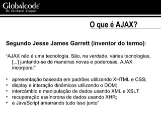 O que é AJAX? Segundo Jesse James Garrett (inventor do termo) : “ AJAX não é uma tecnologia. São, na verdade, várias tecnologias, [...] juntando-se de maneiras novas e poderosas. AJAX incorpora:” apresentação baseada em padrões utilizando XHTML e CSS; display e interação dinâmicos utilizando o DOM; intercâmbio e manipulação de dados usando XML e XSLT recuperação assíncrona de dados usando XHR; e JavaScript amarrando tudo isso junto” 