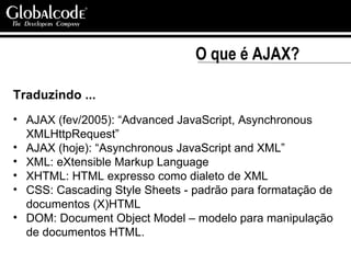 O que é AJAX? Traduzindo ... AJAX (fev/2005): “Advanced JavaScript, Asynchronous XMLHttpRequest”  AJAX (hoje): “Asynchronous JavaScript and XML” XML: eXtensible Markup Language XHTML: HTML expresso como dialeto de XML  CSS: Cascading Style Sheets - padrão para formatação de documentos (X)HTML DOM: Document Object Model – modelo para manipulação de documentos HTML. 