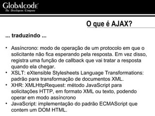 O que é AJAX? ... traduzindo ... Assíncrono: modo de operação de um protocolo em que o solicitante não fica esperando pela resposta. Em vez disso, registra uma função de callback que vai tratar a resposta quando ela chegar. XSLT: eXtensible Stylesheets Language Transformations: padrão para transformação de documentos XML. XHR: XMLHttpRequest: método JavaScript para solicitações HTTP, em formato XML ou texto, podendo operar em modo assíncrono JavaScript: implementação do padrão ECMAScript que contem um DOM HTML. 