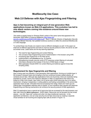 ModSecurity Use Case:
  Web 2.0 Defense with Ajax Fingerprinting and Filtering

Ajax is fast becoming an integral part of new generation Web
applications known as Web 2.0 applications. This evolution has led to
new attack vectors coming into existence around these new
technologies.

This article is largely based on Shreeraj Shah’s article of the same name that appeared in the
December 2006 edition of Insecure Magazine (http://www.net-
security.org/dl/insecure/INSECURE-Mag-9.pdf). Ryan C. Barnett, Director of Application Security
Training at Breach Security, has updated numerous sections to reflect the advanced ModSecurity
2.0 rules language.

To combat these new threats one needs to look at different strategies as well. In this paper we
shall look at different approaches and tools to improve security posture at both, the server as well
as browser ends. Listed below are the key learning objectives:

    •   The need for Ajax fingerprinting and con